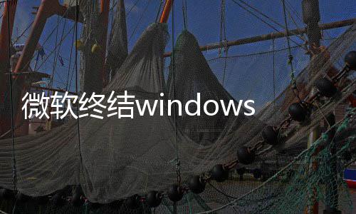 新噩限期新梦 终结暂微软无停更s更将可用户